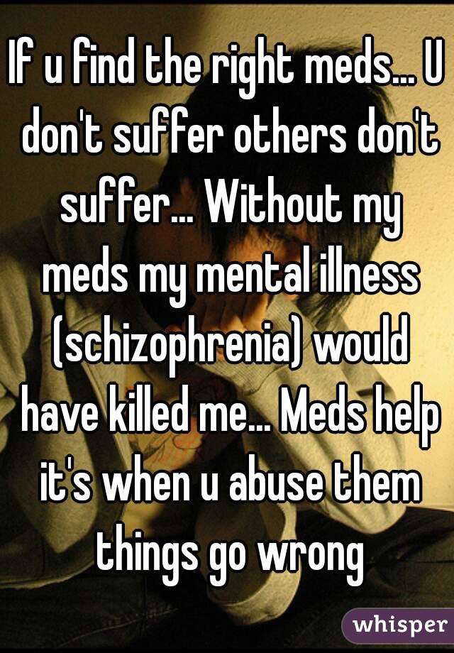 If u find the right meds... U don't suffer others don't suffer... Without my meds my mental illness (schizophrenia) would have killed me... Meds help it's when u abuse them things go wrong