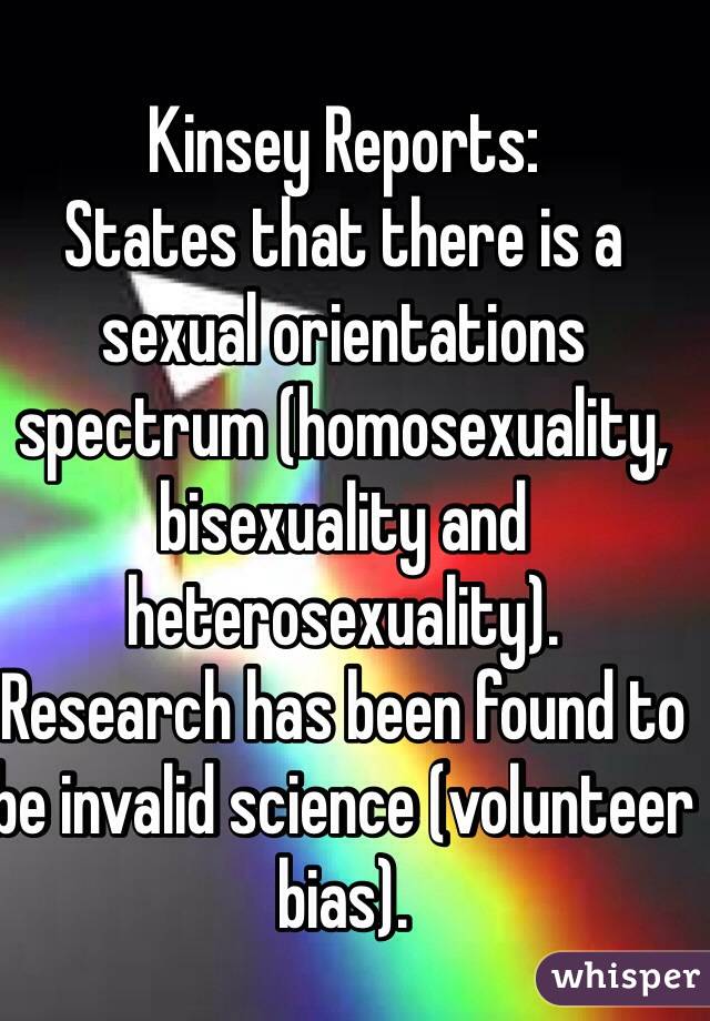 Kinsey Reports:
States that there is a sexual orientations spectrum (homosexuality, bisexuality and heterosexuality).
Research has been found to be invalid science (volunteer bias).
