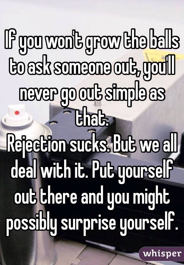 If you won't grow the balls to ask someone out, you'll never go out simple as that. 
Rejection sucks. But we all deal with it. Put yourself out there and you might possibly surprise yourself. 