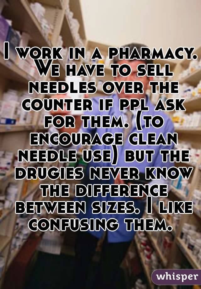 I work in a pharmacy. We have to sell needles over the counter if ppl ask for them. (to encourage clean needle use) but the drugies never know the difference between sizes. I like confusing them. 
