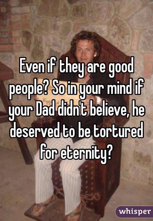 Even if they are good people? So in your mind if your Dad didn't believe, he deserved to be tortured for eternity?