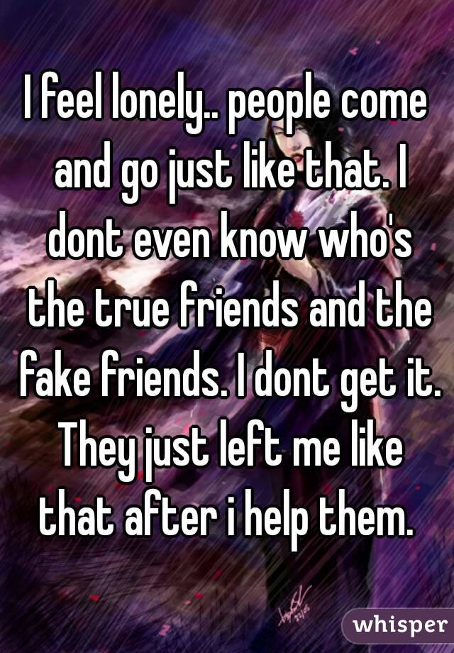 I feel lonely.. people come and go just like that. I dont even know who's the true friends and the fake friends. I dont get it. They just left me like that after i help them. 