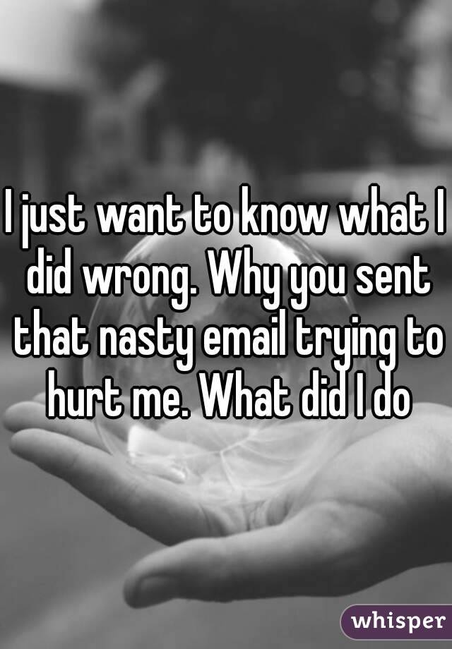 I just want to know what I did wrong. Why you sent that nasty email trying to hurt me. What did I do