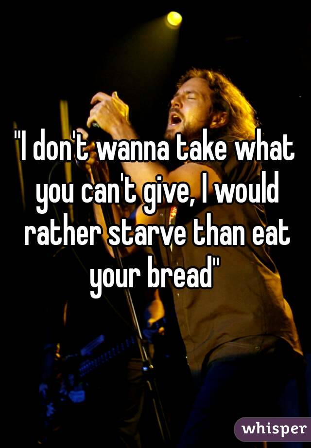 "I don't wanna take what you can't give, I would rather starve than eat your bread" 
