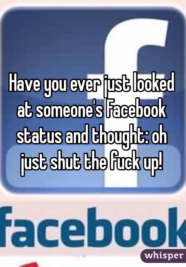 Have you ever just looked at someone's Facebook status and thought: oh just shut the fuck up! 