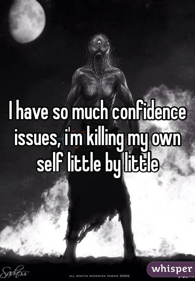 I have so much confidence issues, i'm killing my own self little by little
