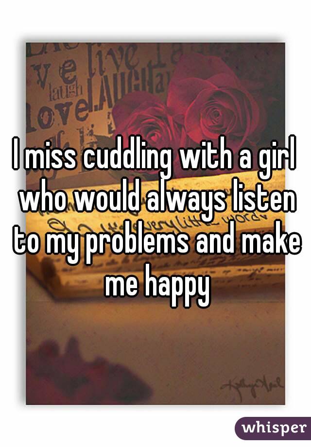 I miss cuddling with a girl who would always listen to my problems and make me happy
