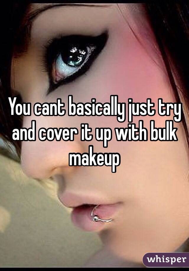You cant basically just try and cover it up with bulk makeup 
