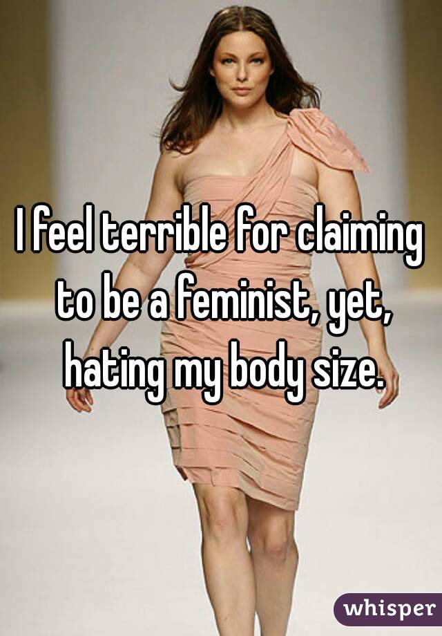 I feel terrible for claiming to be a feminist, yet, hating my body size.