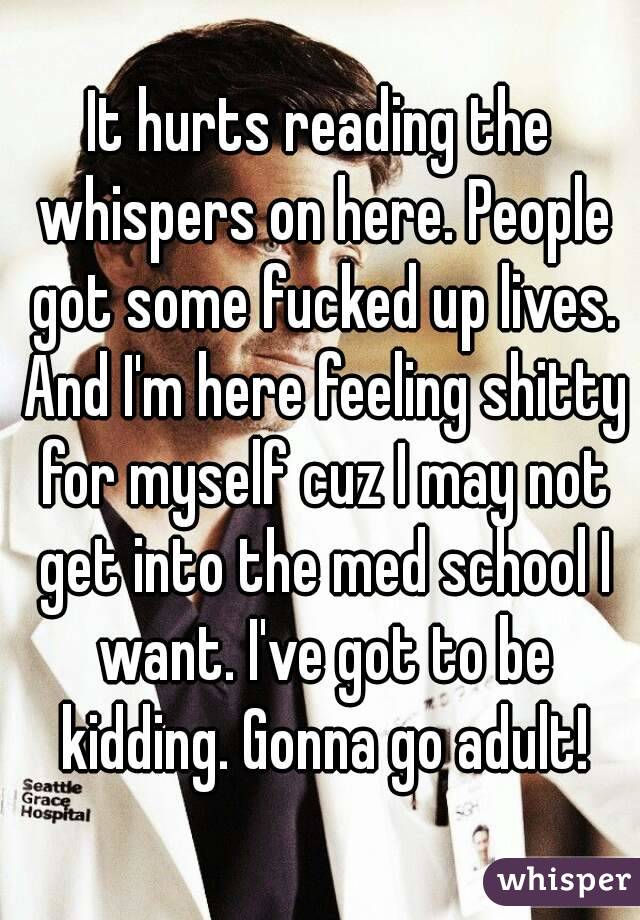 It hurts reading the whispers on here. People got some fucked up lives. And I'm here feeling shitty for myself cuz I may not get into the med school I want. I've got to be kidding. Gonna go adult!

