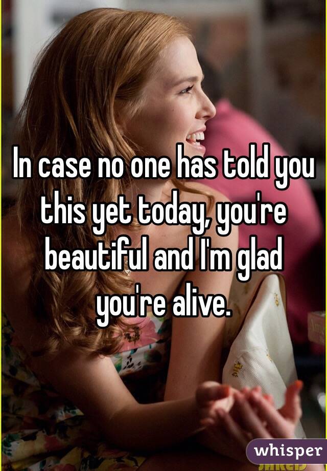In case no one has told you this yet today, you're beautiful and I'm glad you're alive.