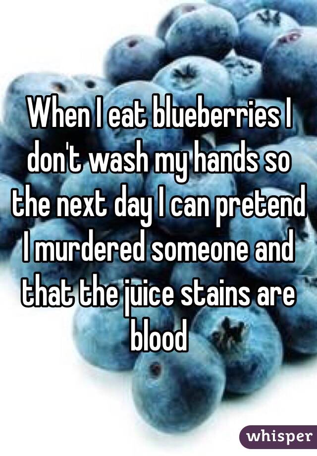 When I eat blueberries I don't wash my hands so the next day I can pretend I murdered someone and that the juice stains are blood 