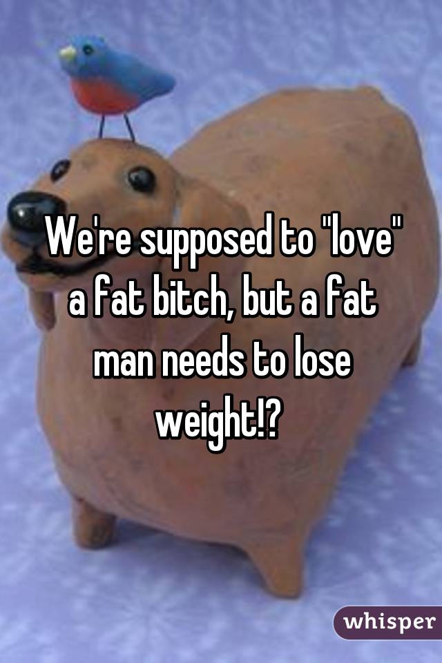 We're supposed to "love" a fat bitch, but a fat man needs to lose weight!? 
