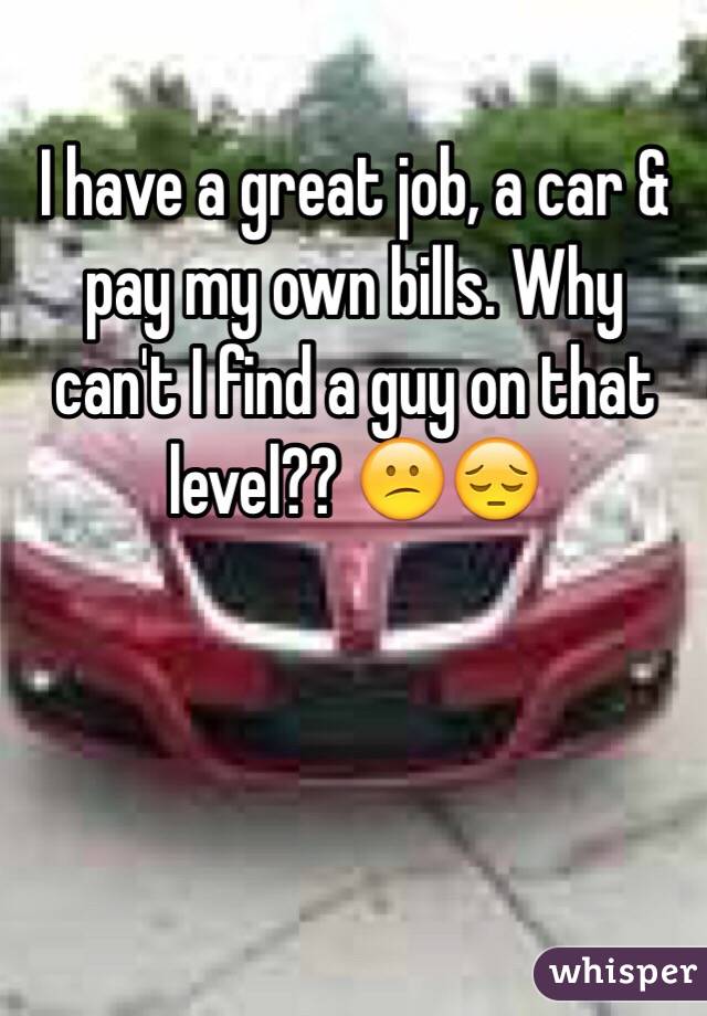 I have a great job, a car & pay my own bills. Why can't I find a guy on that level?? 😕😔