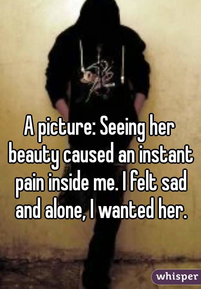 A picture: Seeing her beauty caused an instant pain inside me. I felt sad and alone, I wanted her.