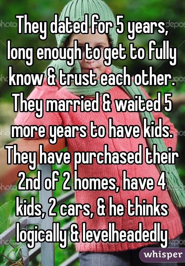 They dated for 5 years, long enough to get to fully know & trust each other. They married & waited 5 more years to have kids. They have purchased their 2nd of 2 homes, have 4 kids, 2 cars, & he thinks logically & levelheadedly