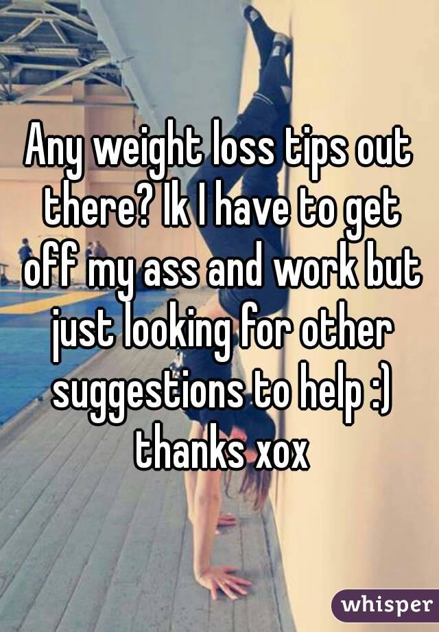 Any weight loss tips out there? Ik I have to get off my ass and work but just looking for other suggestions to help :) thanks xox