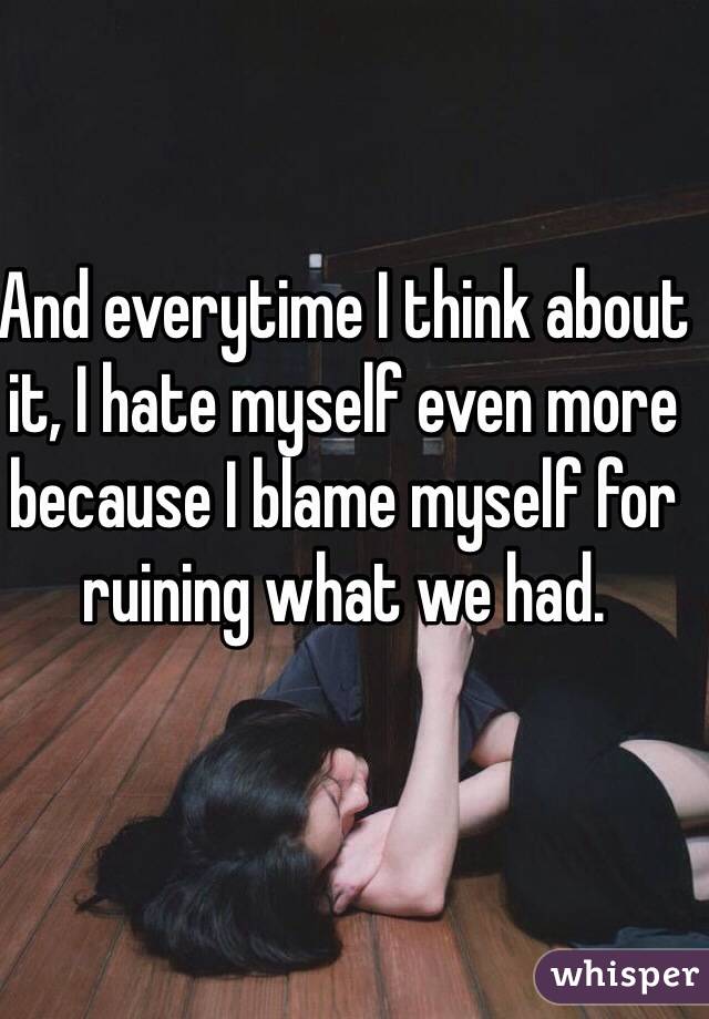 And everytime I think about it, I hate myself even more because I blame myself for ruining what we had. 