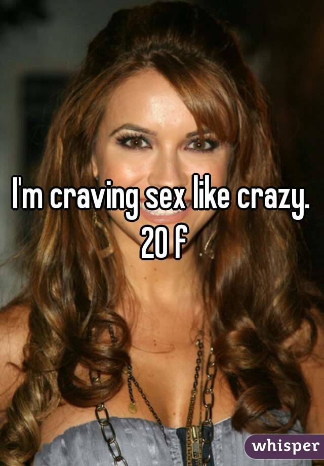 I'm craving sex like crazy. 20 f