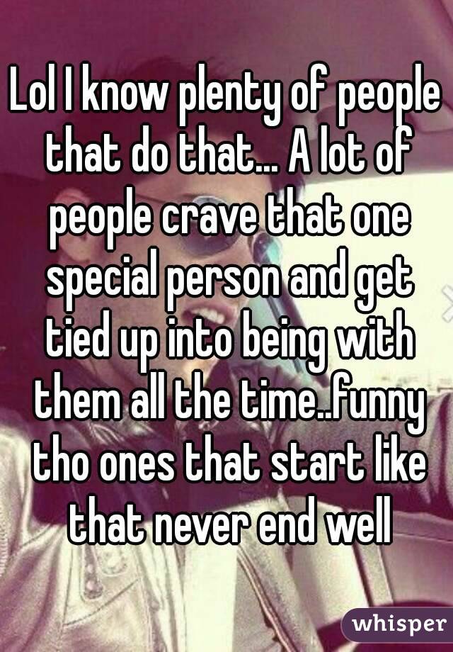 Lol I know plenty of people that do that... A lot of people crave that one special person and get tied up into being with them all the time..funny tho ones that start like that never end well