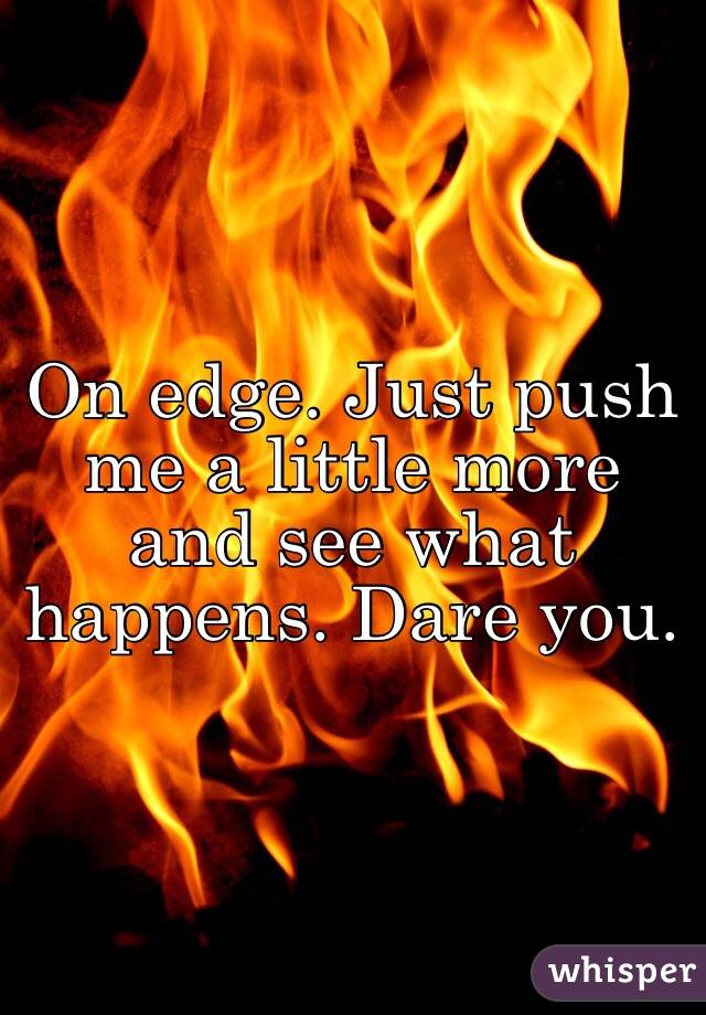 On edge. Just push me a little more and see what happens. Dare you.