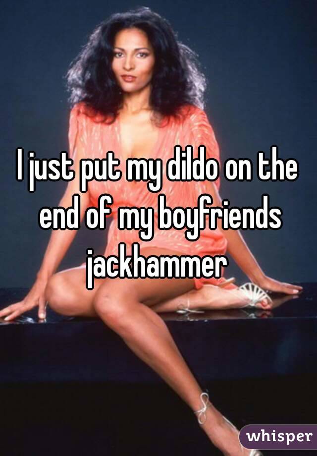 I just put my dildo on the end of my boyfriends jackhammer 