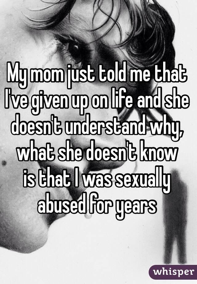 My mom just told me that I've given up on life and she doesn't understand why, what she doesn't know 
is that I was sexually abused for years