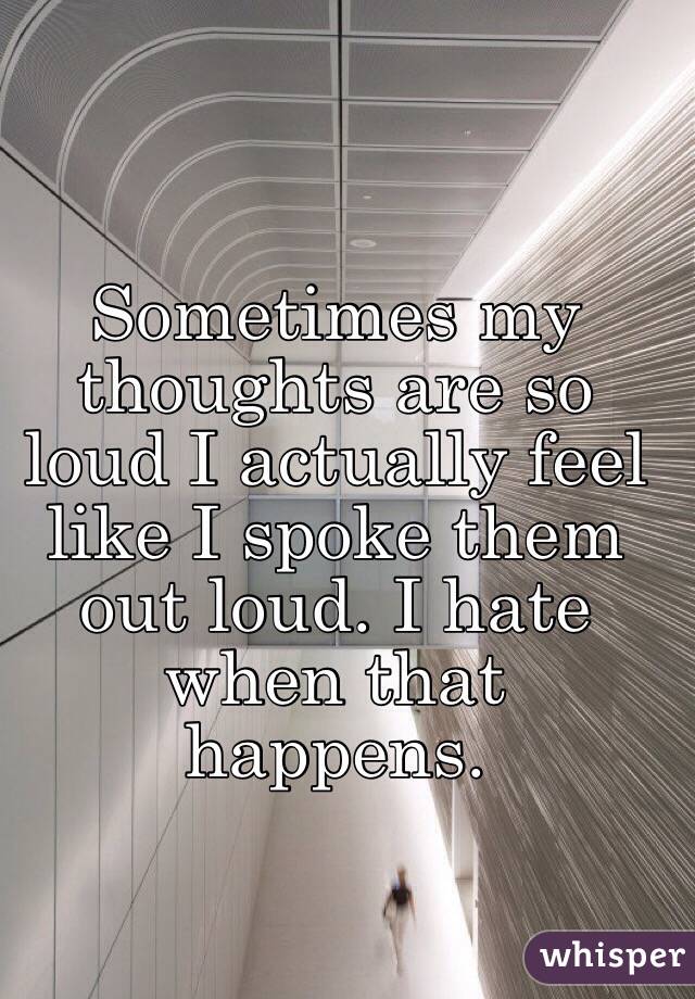 Sometimes my thoughts are so loud I actually feel like I spoke them out loud. I hate when that happens.
