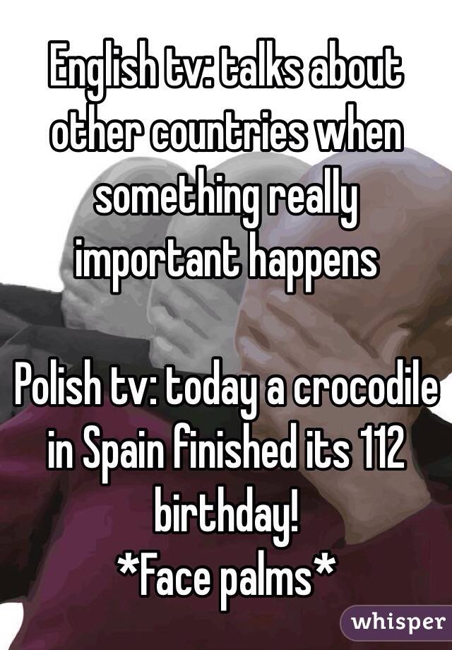 English tv: talks about other countries when something really important happens

Polish tv: today a crocodile in Spain finished its 112 birthday!
*Face palms*