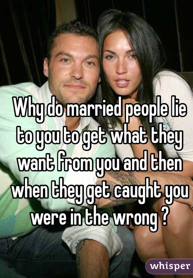 Why do married people lie to you to get what they want from you and then when they get caught you were in the wrong ? 