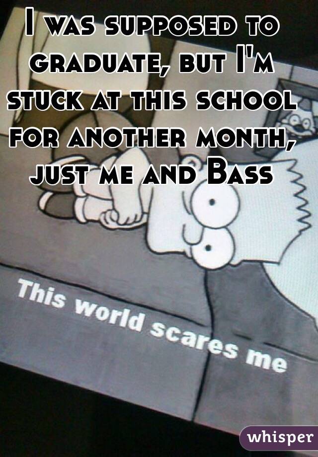 I was supposed to graduate, but I'm stuck at this school for another month, just me and Bass 