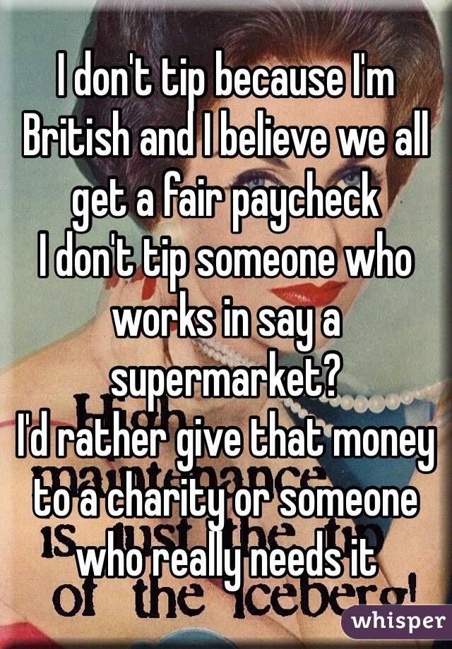 I don't tip because I'm British and I believe we all get a fair paycheck 
I don't tip someone who works in say a supermarket?
I'd rather give that money to a charity or someone who really needs it