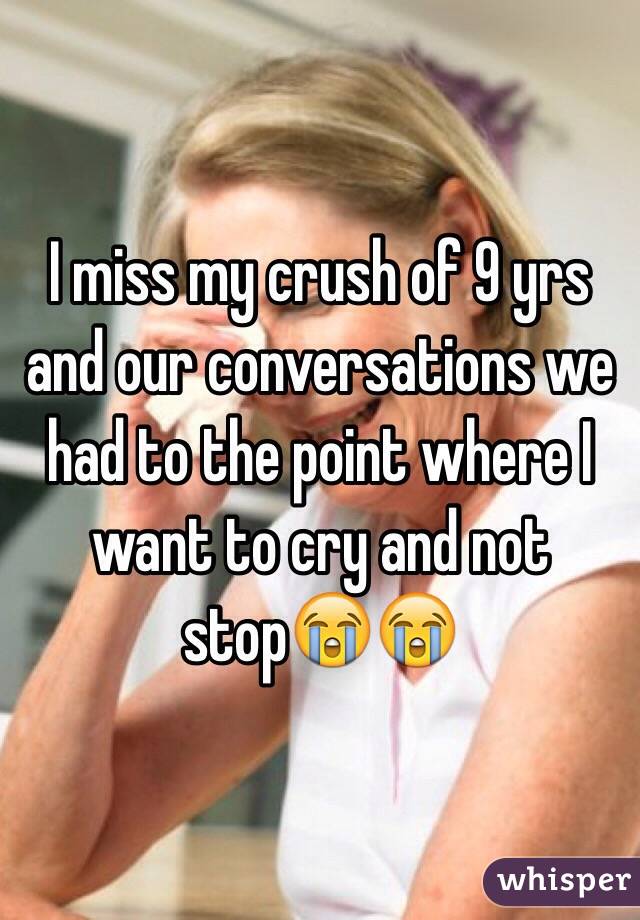 I miss my crush of 9 yrs and our conversations we had to the point where I want to cry and not stopðŸ˜­ðŸ˜­