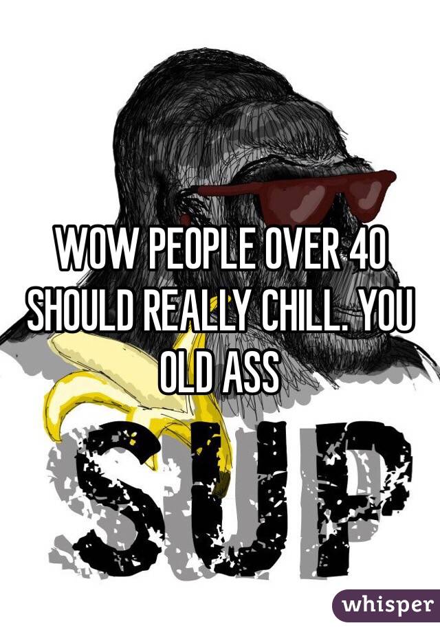 WOW PEOPLE OVER 40 SHOULD REALLY CHILL. YOU OLD ASS
