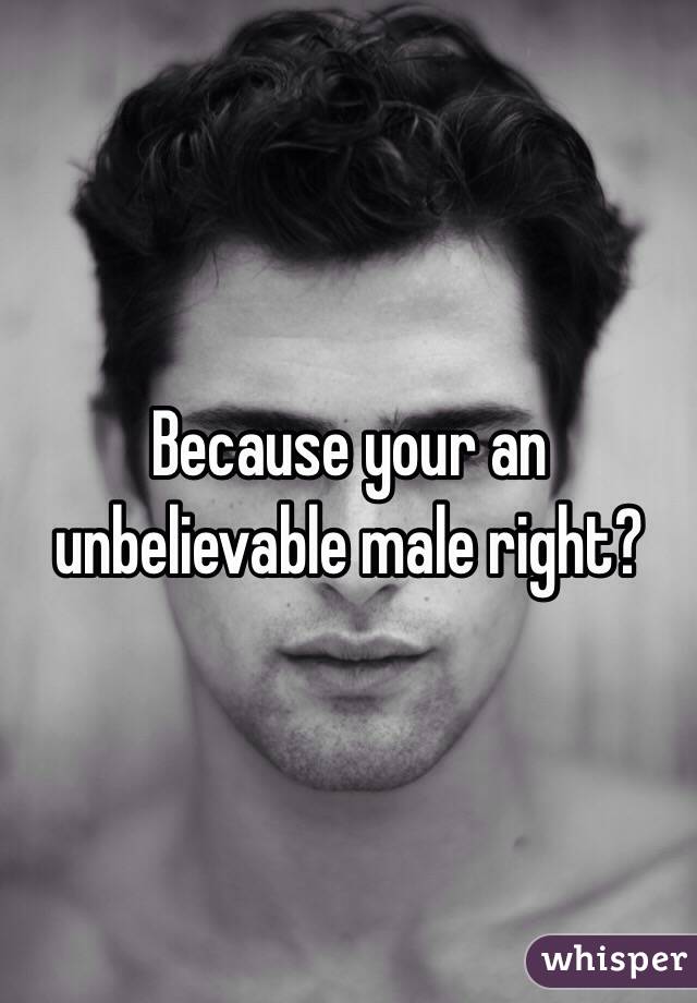 Because your an unbelievable male right?