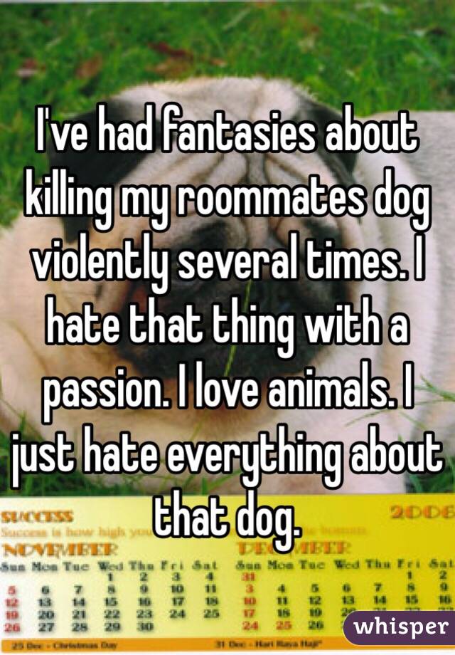 I've had fantasies about killing my roommates dog violently several times. I hate that thing with a passion. I love animals. I just hate everything about that dog. 