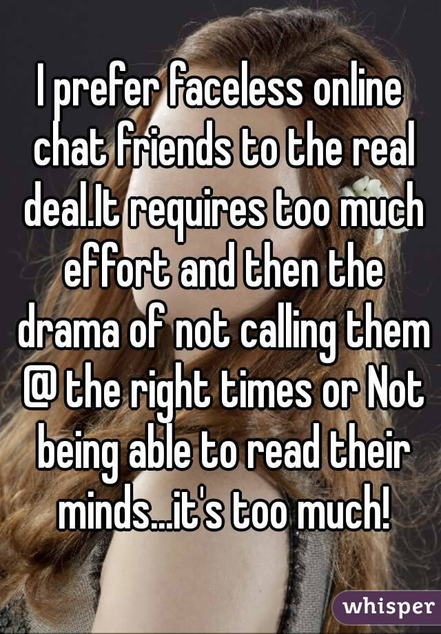 I prefer faceless online chat friends to the real deal.It requires too much effort and then the drama of not calling them @ the right times or Not being able to read their minds...it's too much!