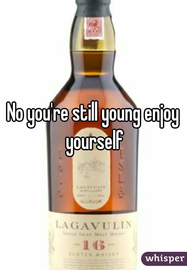 No you're still young enjoy yourself