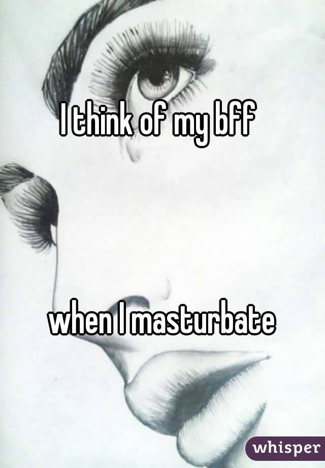 I think of my bff 



when I masturbate