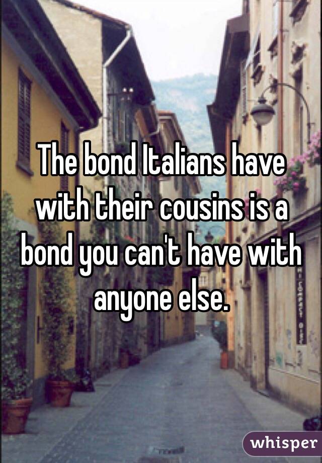 The bond Italians have with their cousins is a bond you can't have with anyone else. 