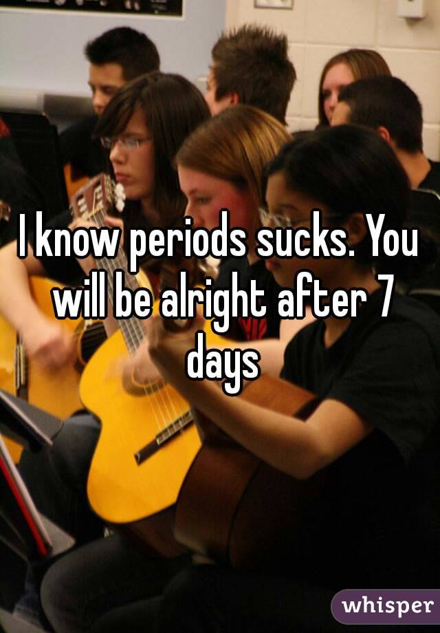 I know periods sucks. You will be alright after 7 days