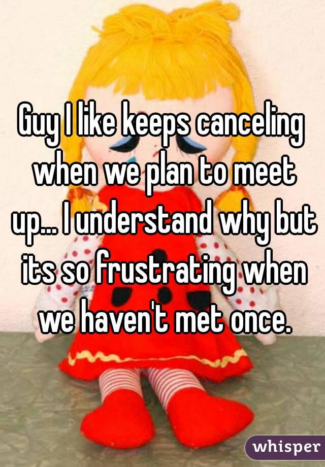 Guy I like keeps canceling when we plan to meet up... I understand why but its so frustrating when we haven't met once.