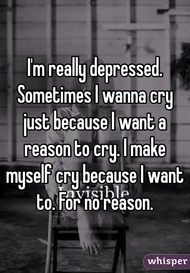 I'm really depressed. Sometimes I wanna cry just because I want a reason to cry. I make myself cry because I want to. For no reason. 