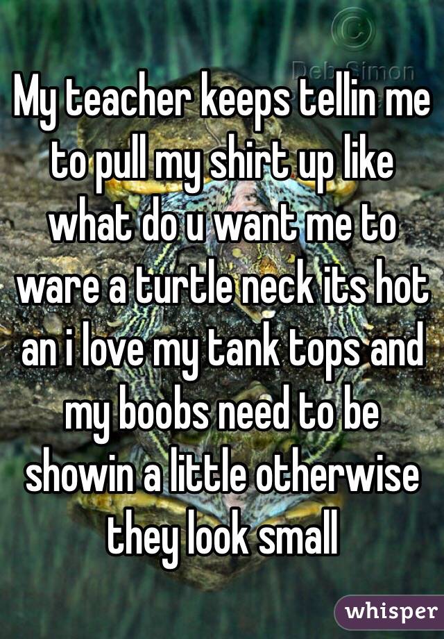 My teacher keeps tellin me to pull my shirt up like what do u want me to ware a turtle neck its hot an i love my tank tops and my boobs need to be showin a little otherwise they look small