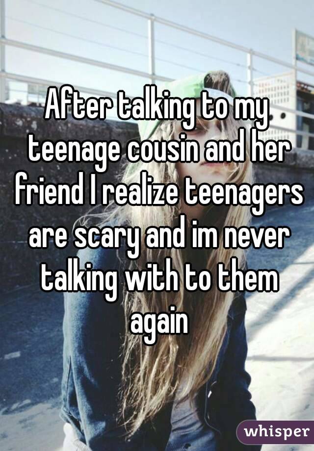 After talking to my teenage cousin and her friend I realize teenagers are scary and im never talking with to them again