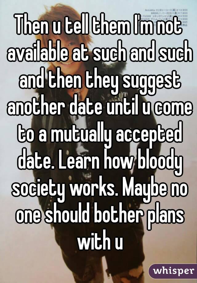Then u tell them I'm not available at such and such and then they suggest another date until u come to a mutually accepted date. Learn how bloody society works. Maybe no one should bother plans with u