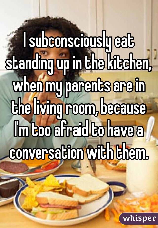 I subconsciously eat standing up in the kitchen, when my parents are in the living room, because I'm too afraid to have a conversation with them.