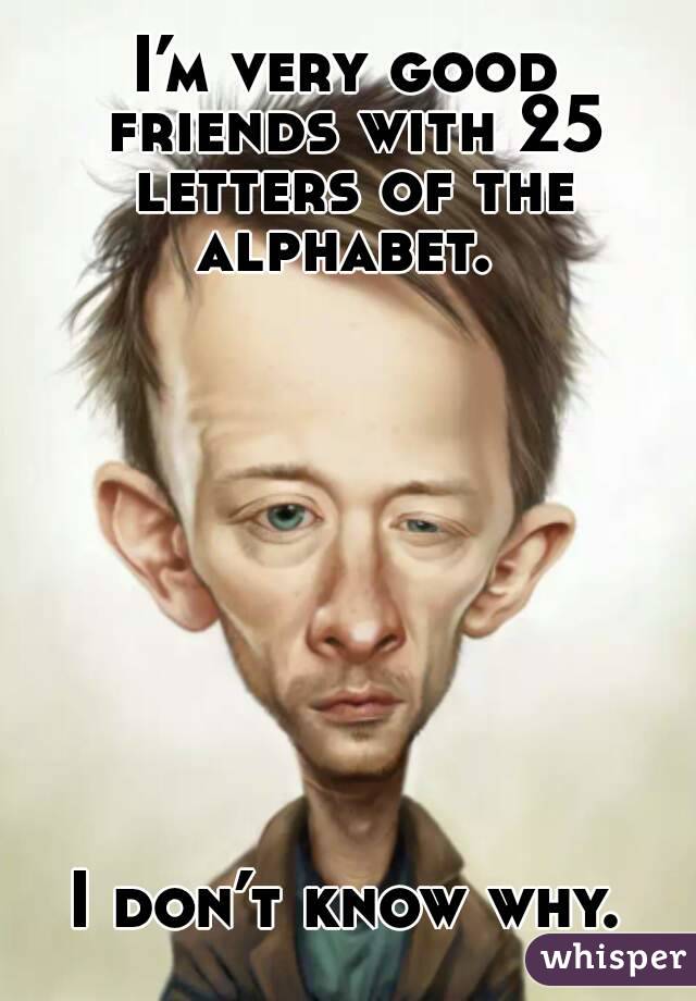 I’m very good friends with 25 letters of the alphabet. 










I don’t know why.