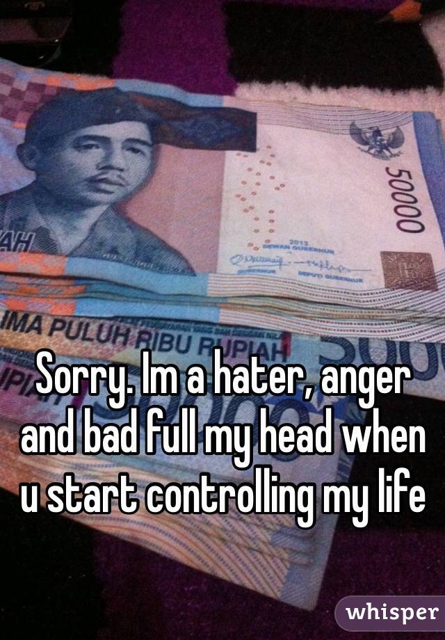 Sorry. Im a hater, anger and bad full my head when u start controlling my life