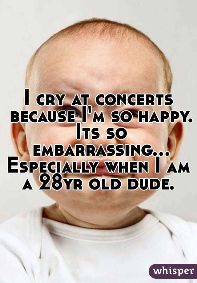 I cry at concerts because I'm so happy. Its so embarrassing...
Especially when I am a 28yr old dude. 